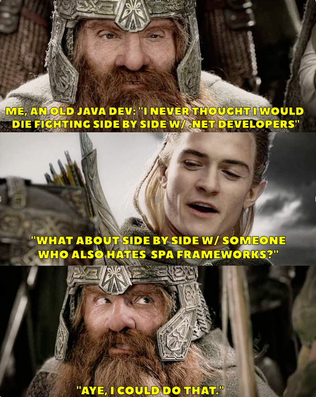 me, an old java dev: "I never thought I would die fighting side by side
    w/ dotnet developers"
    "what about side by side w/ someone who also hates JS frameworks?"
    "aye, I could do that"
