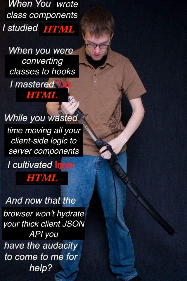 When You wrote class components I studied HTML.
    When you were converting classes to hooks I mastered the HTML.
    While you wasted time moving all your client-side logic to server components
    I cultivated inner HTML.
    And now that the browser won't hydrate your thick client JSON API you have
    the audacity to come to me for help?